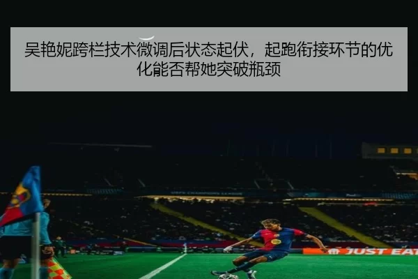 吴艳妮跨栏技术微调后状态起伏，起跑衔接环节的优化能否帮她突破瓶颈